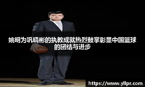 姚明为巩晓彬的执教成就热烈鼓掌彰显中国篮球的团结与进步