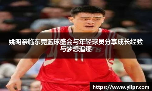 姚明亲临东莞篮球盛会与年轻球员分享成长经验与梦想追逐