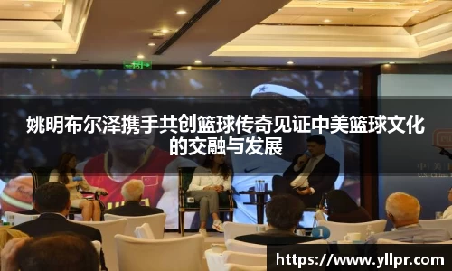 姚明布尔泽携手共创篮球传奇见证中美篮球文化的交融与发展