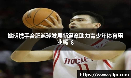 姚明携手合肥篮球发展新篇章助力青少年体育事业腾飞